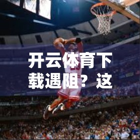 开云体育下载遇阻？这些常见问题与解决方案你必须知道！