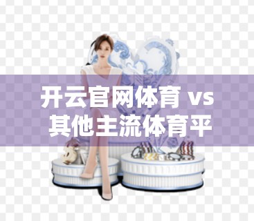 开云官网体育 vs 其他主流体育平台，谁才是真正的懂球帝？深度优劣对比分析