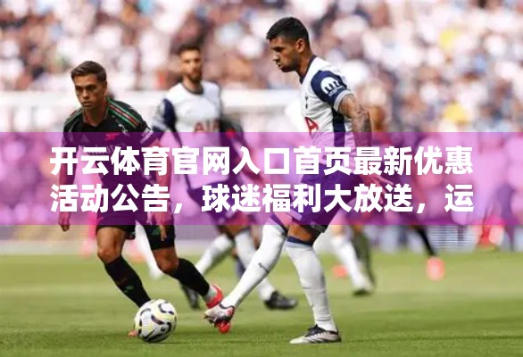 开云体育官网入口首页最新优惠活动公告，球迷福利大放送，运动激情与实惠双赢！