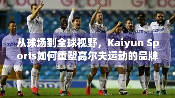 从球场到全球视野，Kaiyun Sports如何重塑高尔夫运动的品牌影响力