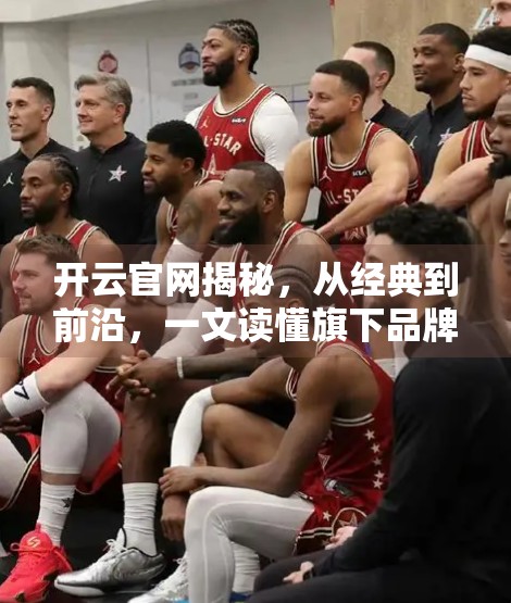 开云官网揭秘，从经典到前沿，一文读懂旗下品牌产品系列与最新潮流款式