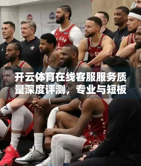 开云体育在线客服服务质量深度评测，专业与短板并存，用户体验如何？